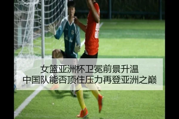 女篮亚洲杯卫冕前景升温 中国队能否顶住压力再登亚洲之巅（xingkongtiyuapp）